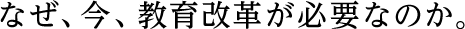 なぜ、今、教育改革が必要なのか。