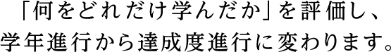 「何をどれだけ学んだか」を評価し、学年進行から達成度進行に変わります。