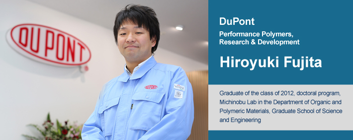 Hiroyuki Fujita Graduate of the class of 2012, doctoral program, Michinobu Lab in the Department of Organic and Polymeric Materials, Graduate School of Science and Engineering Currently works at the DuPont Japan Technology Center