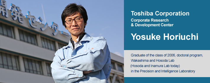 Yosuke Horiuchi Graduate of the class of 2006, doctoral program, Wakashima and Hosoda Lab (Hosoda and Inamura Lab today) in the Precision and Intelligence Laboratory Currently working at the Corporate Research & Development Center, Toshiba Corporation
