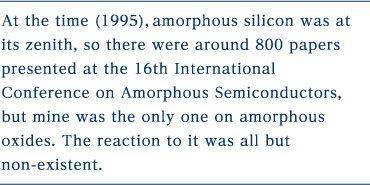 At the time (1995), amorphous silicon was at its zenith, so there were around 800 papers presented at the 16th International Conference on Amorphous Semiconductors, but mine was the only one on amorphous oxides. The reaction to it was all but non-existent.