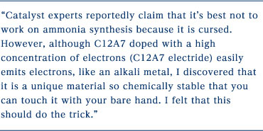 Catalyst experts reportedly claim that it's best not to work on ammonia synthesis because it is cursed. However, although C12A7 doped with a high concentration of electrons (C12A7 electride) easily emits electrons, like an alkali metal, I discovered that it is a unique material so chemically stable that you can touch it with your bare hand. I felt that this should do the trick.