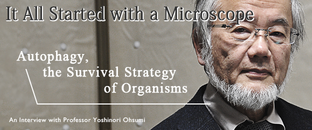 It All Started with a Microscope: Autophagy, the Survival Strategy of Organisms / An Interview with Molecular Biologist, Professor Yoshinori Ohsumi