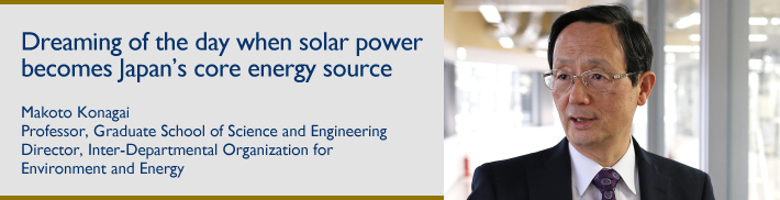 Dreaming of the day when solar power becomes Japan's core energy source:Makoto Konagai:Professor, Graduate School of Science and Engineering:Director, Inter-Departmental Organization for Environment and Energy