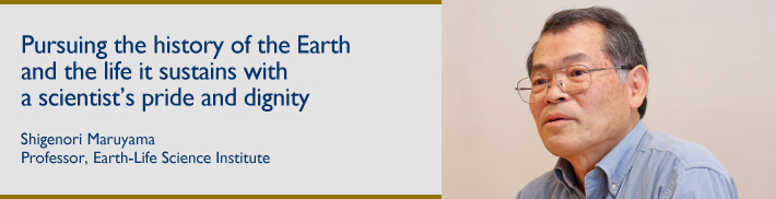 Pursuing the history of the Earth and the life it sustains with a scientist's pride and dignity:Shigenori Maruyama:Professor, Earth-Life Science Institute