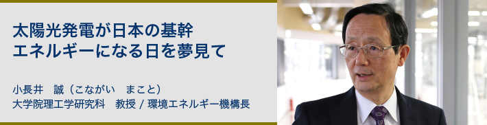 太陽光発電が日本の基幹エネルギーになる日を夢見て 小長井　誠（こながい　まこと）大学院理工学研究科　教授 環境エネルギー機構長