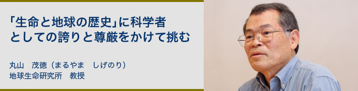 「生命と地球の歴史」に科学者としての誇りと尊厳をかけて挑む 丸山　茂徳（まるやま　しげのり）地球生命研究所　教授